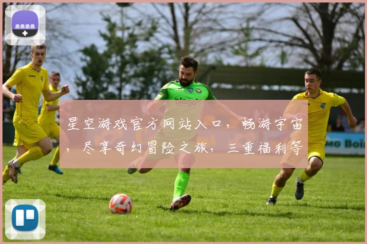 星空游戏官方网站入口，畅游宇宙，尽享奇幻冒险之旅，三重福利等你来