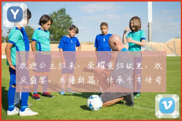 欢迎公主归来，荣耀重归故里，欢庆盛宴，共谱新篇，传承千年传奇。