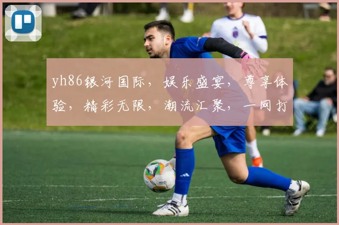 yh86银河国际，娱乐盛宴，尊享体验，精彩无限，潮流汇聚，一网打尽