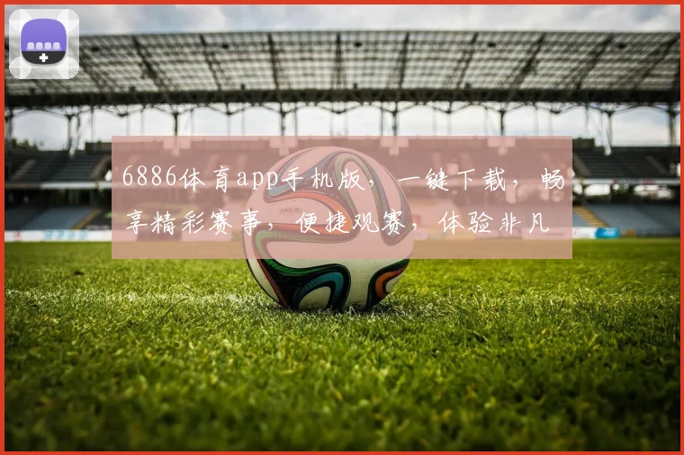 6886体育app手机版，一键下载，畅享精彩赛事，便捷观赛，体验非凡，三重惊喜等你来