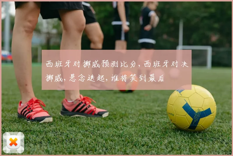 西班牙对挪威预测比分,西班牙对决挪威,悬念迭起,谁将笑到最后