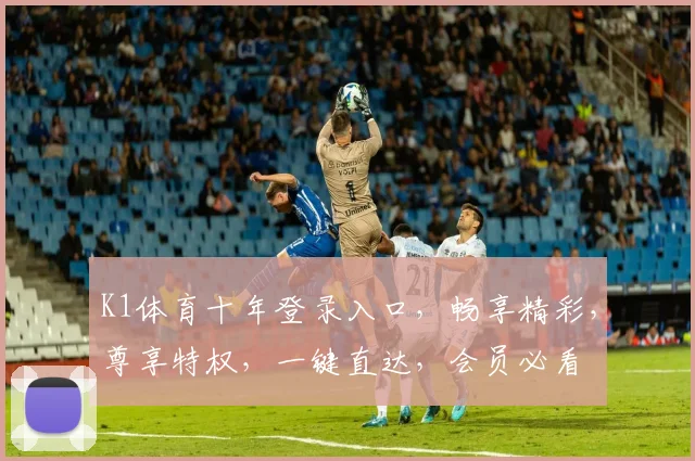 K1体育十年登录入口，畅享精彩，尊享特权，一键直达，会员必看