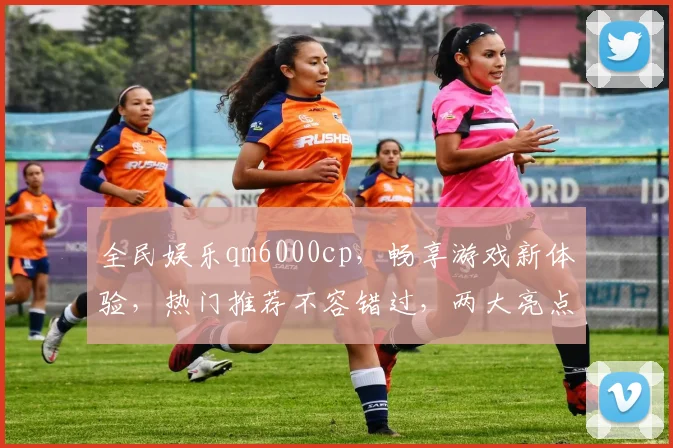 全民娱乐qm6000cp，畅享游戏新体验，热门推荐不容错过，两大亮点等你来发现